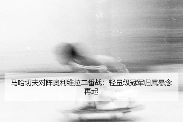 马哈切夫对阵奥利维拉二番战：轻量级冠军归属悬念再起
